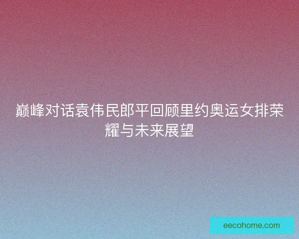 巅峰对话袁伟民郎平回顾里约奥运女排荣耀与未来展望