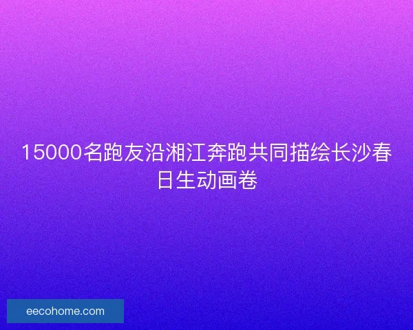 15000名跑友沿湘江奔跑共同描绘长沙春日生动画卷
