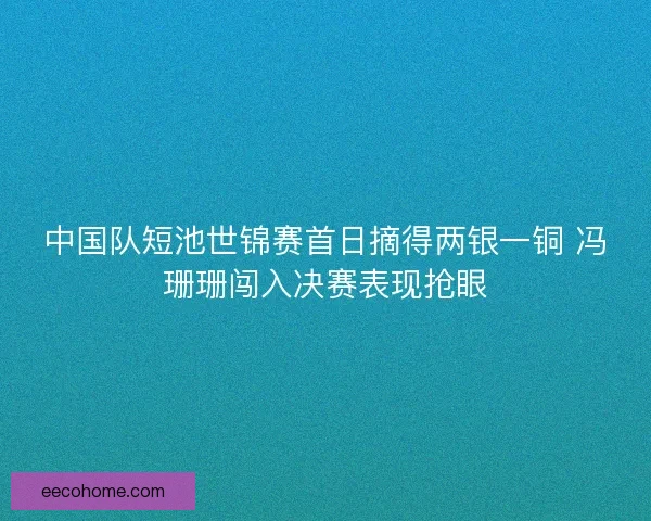 中国队短池世锦赛首日摘得两银一铜 冯珊珊闯入决赛表现抢眼