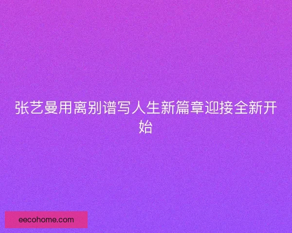 张艺曼用离别谱写人生新篇章迎接全新开始