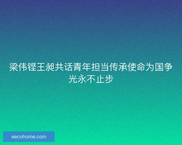梁伟铿王昶共话青年担当传承使命为国争光永不止步
