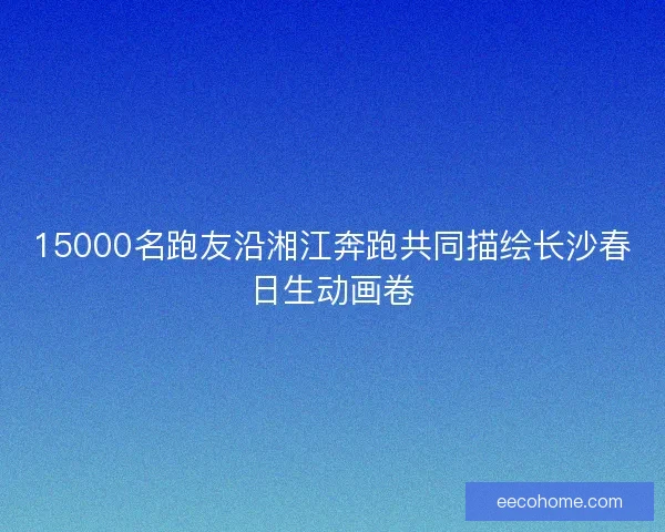 15000名跑友沿湘江奔跑共同描绘长沙春日生动画卷