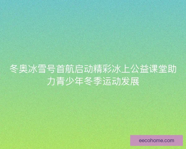冬奥冰雪号首航启动精彩冰上公益课堂助力青少年冬季运动发展