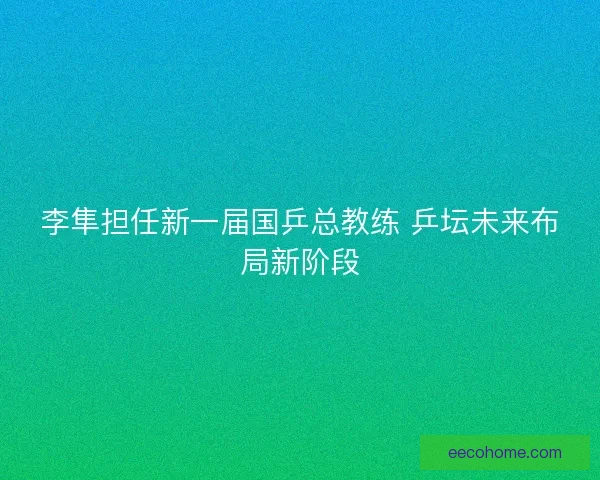 李隼担任新一届国乒总教练 乒坛未来布局新阶段