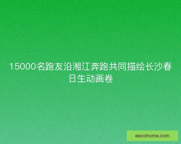 15000名跑友沿湘江奔跑共同描绘长沙春日生动画卷