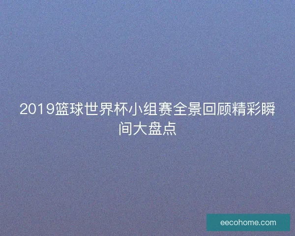 2019篮球世界杯小组赛全景回顾精彩瞬间大盘点
