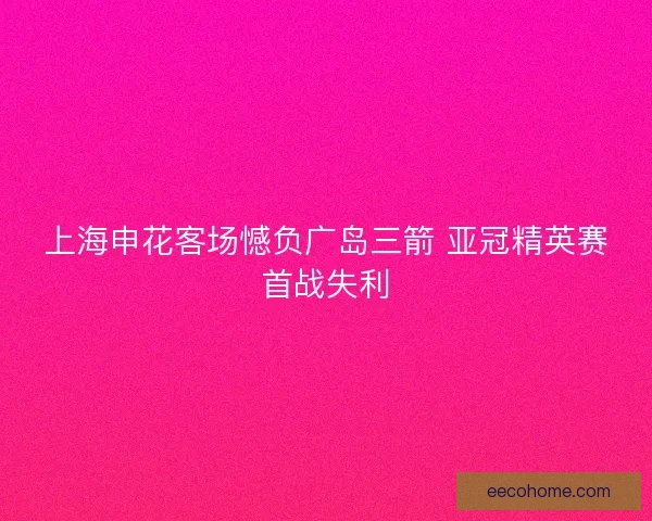上海申花客场憾负广岛三箭 亚冠精英赛首战失利