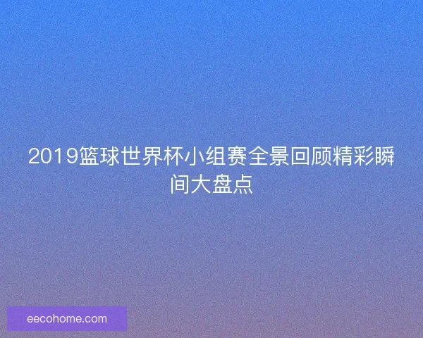 2019篮球世界杯小组赛全景回顾精彩瞬间大盘点