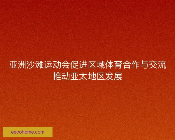 亚洲沙滩运动会促进区域体育合作与交流推动亚太地区发展 亚洲沙滩运动会促进区域体育合作与交流推动亚太地区发展