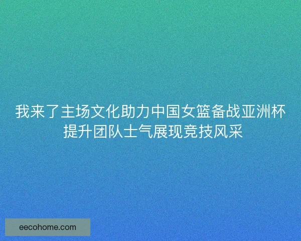我来了主场文化助力中国女篮备战亚洲杯 提升团队士气展现竞技风采