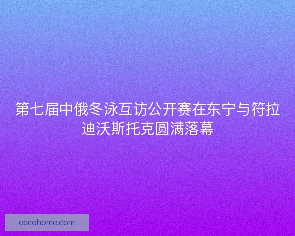 第七届中俄冬泳互访公开赛在东宁与符拉迪沃斯托克圆满落幕
